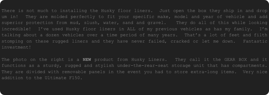 
There is not much to installing the Husky floor liners.  Just open the box they ship in and drop um in!  They are molded perfectly to fit your specific make, model and year of vehicle and add superior protection from mud, slush, water, sand and gravel.   They do all of this while looking incredible!  I’ve used Husky floor liners in ALL of my previous vehicles as has my family.  I’m talking about a dozen vehicles over a time period of many years.  That’s a lot of feet and filth stomping on these rugged liners and they have never failed, cracked or let me down.  Fantastic investment!

The photo on the right is a NEW product from Husky Liners.  They call it the GEAR BOX and it functions as a sturdy, rugged and stylish under-the-rear-seat storage unit that has compartments.  They are divided with removable panels in the event you had to store extra-long items.  Very nice addition to the Ultimate F150.