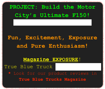 PROJECT: Build the Motor City’s Ultimate F150! Learn ABOUT the project here.

Fun, Excitement, Exposure and Pure Enthusiasm!

Magazine EXPOSURE! 
True Blue Truck ultimateVI.pdf * Look for our product reviews in True Blue Trucks Magazine