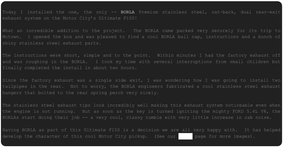 
Today I installed the one, the only -- BORLA Premium stainless steel, cat-back, dual rear-exit exhaust system on the Motor City’s Ultimate F150!  

What an incredible addition to the project.  The BORLA came packed very securely for its trip to Motown.  I opened the box and was pleased to find a cool BORLA ball cap, instructions and a bunch of shiny stainless steel exhaust parts.

The instructions were short, simple and to the point.  Within minutes I had the factory exhaust off and was roughing in the BORLA.  I took my time with several interruptions from small children but finally completed the install in about two hours.

Since the factory exhaust was a single side exit, I was wondering how I was going to install two tailpipes in the rear.  Not to worry, the BORLA engineers fabricated a cool stainless steel exhaust hangers that bolted to the rear spring perch very nicely.  

The stainless steel exhaust tips look incredibly well making this exhaust system noticeable even when the engine is not running.  But as soon as the key is turned igniting the mighty FORD 5.4L V8, the BORLAs start doing their job -- a very cool, classy rumble with very little increase in cab noise.

Having BORLA as part of this Ultimate F150 is a decision we are all very happy with.  It has helped develop the character of this cool Motor City pickup.  (See our PHOTO page for more images).
