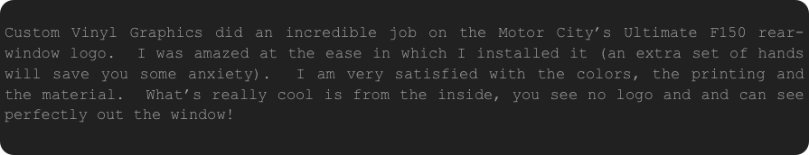  Custom Vinyl Graphics did an incredible job on the Motor City’s Ultimate F150 rear-window logo.  I was amazed at the ease in which I installed it (an extra set of hands will save you some anxiety).  I am very satisfied with the colors, the printing and the material.  What’s really cool is from the inside, you see no logo and and can see perfectly out the window!
