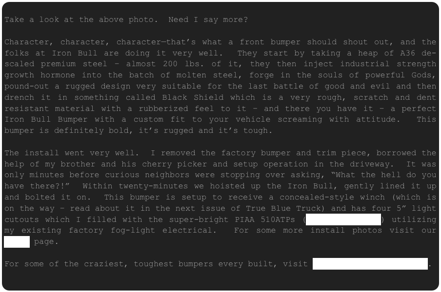  Take a look at the above photo.  Need I say more?

Character, character, character—that’s what a front bumper should shout out, and the folks at Iron Bull are doing it very well.  They start by taking a heap of A36 de-scaled premium steel – almost 200 lbs. of it, they then inject industrial strength growth hormone into the batch of molten steel, forge in the souls of powerful Gods, pound-out a rugged design very suitable for the last battle of good and evil and then drench it in something called Black Shield which is a very rough, scratch and dent resistant material with a rubberized feel to it – and there you have it – a perfect Iron Bull Bumper with a custom fit to your vehicle screaming with attitude.  This bumper is definitely bold, it’s rugged and it’s tough.
 The install went very well.  I removed the factory bumper and trim piece, borrowed the help of my brother and his cherry picker and setup operation in the driveway.  It was only minutes before curious neighbors were stopping over asking, “What the hell do you have there?!”  Within twenty-minutes we hoisted up the Iron Bull, gently lined it up and bolted it on.  This bumper is setup to receive a concealed-style winch (which is on the way – read about it in the next issue of True Blue Truck) and has four 5” light cutouts which I filled with the super-bright PIAA 510ATPs (www.PIAAUSA.com) utilizing my existing factory fog-light electrical.  For some more install photos visit our PHOTO page.
For some of the craziest, toughest bumpers every built, visit www.IronBullBumpers.com.