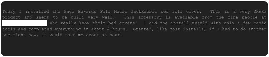 
Today I installed the Pace Edwards Full Metal JackRabbit bed roll cover.  This is a very SHARP product and seems to be built very well.  This accessory is available from the fine people at www.RealTruck.com who really know their bed covers!  I did the install myself with only a few basic tools and completed everything in about 4-hours.  Granted, like most installs, if I had to do another one right now, it would take me about an hour.