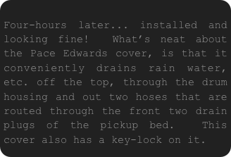 
Four-hours later... installed and looking fine!  What’s neat about the Pace Edwards cover, is that it conveniently drains rain water, etc. off the top, through the drum housing and out two hoses that are routed through the front two drain plugs of the pickup bed.  This cover also has a key-lock on it.