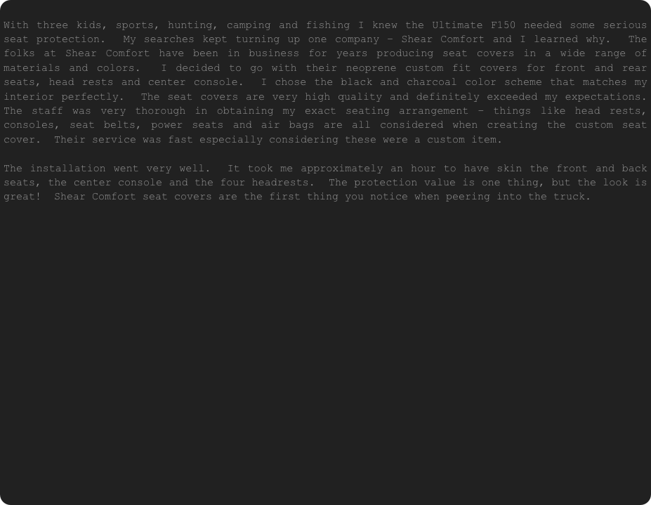  With three kids, sports, hunting, camping and fishing I knew the Ultimate F150 needed some serious seat protection.  My searches kept turning up one company – Shear Comfort and I learned why.  The folks at Shear Comfort have been in business for years producing seat covers in a wide range of materials and colors.  I decided to go with their neoprene custom fit covers for front and rear seats, head rests and center console.  I chose the black and charcoal color scheme that matches my interior perfectly.  The seat covers are very high quality and definitely exceeded my expectations.  The staff was very thorough in obtaining my exact seating arrangement – things like head rests, consoles, seat belts, power seats and air bags are all considered when creating the custom seat cover.  Their service was fast especially considering these were a custom item.

The installation went very well.  It took me approximately an hour to have skin the front and back seats, the center console and the four headrests.  The protection value is one thing, but the look is great!  Shear Comfort seat covers are the first thing you notice when peering into the truck.









                                