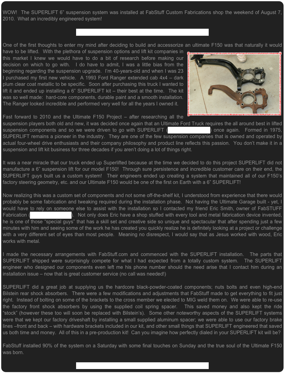  WOW!  The SUPERLIFT 6” suspension system was installed at FabStuff Custom Fabrications shop the weekend of August 7, 2010.  What an incredibly engineered system! 

CLICK HERE to visit the SUPERLIFT Photo Installation Page

One of the first thoughts to enter my mind after deciding to build and accessorize an ￼ultimate F150 was that naturally it would have to be lifted.  With the plethora of suspension options and lift kit companies in this market I knew we would have to do a bit of research before making our decision on which to go with.  I do have to admit, I was a little bias from the beginning regarding the suspension upgrade.  I’m 40-years-old and when I was 23 I purchased my first new vehicle.  A 1993 Ford Ranger extended cab 4x4 – dark plum clear coat metallic to be specific.  Soon after purchasing this truck I wanted to lift it and ended up installing a 6” SUPERLIFT kit – their best at the time.  The kit was so well made:  hard-core components, durable paint and a smooth installation.  The Ranger looked incredible and performed very well for all the years I owned it.Fast forward to 2010 and the Ultimate F150 Project – after researching all the suspension players both old and new, it was decided once again that an Ultimate Ford Truck requires the all around best in lifted suspension components and so we were driven to go with SUPERLIFT (www.SuperLift.com) once again.  Formed in 1975, SUPERLIFT remains a pioneer in the industry.  They are one of the few suspension companies that is owned and operated by actual four-wheel drive enthusiasts and their company philosophy and product line reflects this passion.  You don’t make it in a suspension and lift kit business for three decades if you aren’t doing a lot of things right.It was a near miracle that our truck ended up Superlifted because at the time we decided to do this project SUPERLIFT did not manufacture a 6” suspension lift for our model F150!  Through sure persistence and incredible customer care on their end, the SUPERLIFT guys built us a custom system!  Their engineers ended up creating a system that maintained all of our F150’s factory steering geometry, etc. and our Ultimate F150 would be one of the first on Earth with a 6” SUPERLIFT!Now realizing this was a custom set of components and not some off-the-shelf kit, I understood from experience that there would probably be some fabrication and tweaking required during the installation phase.  Not having the Ultimate Garage built - yet, I would have to rely on someone else to assist with the installation so I contacted my friend Eric Smith, owner of FabSTUFF Fabrication (www.FabStuff.com).  Not only does Eric have a shop stuffed with every tool and metal fabrication device invented, he is one of those “special guys” that has a skill set and creative side so unique and spectacular that after spending just a few minutes with him and seeing some of the work he has created you quickly realize he is definitely looking at a project or challenge with a very different set of eyes than most people.  Meaning no disrespect, I would say that as Jesus worked with wood, Eric works with metal.I made the necessary arrangements with FabStuff.com and commenced with the SUPERLIFT installation.  The parts that SUPERLIFT shipped were surprisingly compete for what I had expected from a totally custom system.  The SUPERLIFT engineer who designed our components even left me his phone number should the need arise that I contact him during an installation issue – now that is great customer service (no call was needed!)  SUPERLIFT did a great job at supplying us the hardcore black-powder-coated components; nuts bolts and even high-end Bilstein rear shock absorbers.  There were a few modifications and adjustments that FabStuff made to get everything to fit just right.  Instead of bolting on some of the brackets to the cross member we elected to MIG weld them on.  We were able to re-use the factory front shock absorbers by using the supplied coil spring spacer.  This saved money and also kept the ride “stock” (however these too will soon be replaced with Bilstein’s).  Some other noteworthy aspects of the SUPERLIFT systems were that we kept our factory driveshaft by installing a small supplied aluminum spacer; we were able to use our factory brake lines –front and back – with hardware brackets included in our kit, and other small things that SUPERLIFT engineered that saved us both time and money.  All of this in a pre-production kit!  Can you imagine how perfectly dialed in your SUPERLIFT kit will be?  FabStuff installed 90% of the system on a Saturday with some final touches on Sunday and the true soul of the Ultimate F150 was born.  

CLICK HERE to visit the SUPERLIFT Photo Installation Page