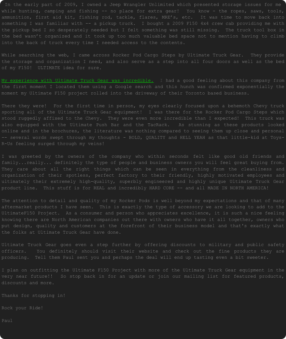 In the early part of 2009, I owned a Jeep Wrangler Unlimited which presented storage issues for me while hunting, camping and fishing -- no place for extra gear!  You know - the ropes, saws, tools, ammunition, first aid kit, fishing rod, tackle, flares, MRE’s, etc.  It was time to move back into something I was familiar with -- a pickup truck.  I bought a 2009 F150 4x4 crew cab providing me with the pickup bed I so desperately needed but I felt something was still missing.  The truck tool box in the bed wasn’t organized and it took up too much valuable bed space not to mention having to climb into the back of truck every time I needed access to the contents.
    
While searching the web, I came across Rocker Pod Cargo Steps by Ultimate Truck Gear.  They provide the storage and organization I need, and also serve as a step into all four doors as well as the bed of my F150!  ULTIMATE idea for sure.

My experience with Ultimate Truck Gear was incredible.  I had a good feeling about this company from the first moment I located them using a Google search and this hunch was confirmed exponentially the moment my Ultimate F150 project rolled into the driveway of their Toronto based business. There they were!  For the first time in person, my eyes clearly focused upon a behemoth Chevy truck sporting all of the Ultimate Truck Gear equipment!  I was there for the Rocker Pod Cargo Steps which stood ruggedly affixed to the Chevy.  They were even more incredible than I expected!  This truck was also equipped with the Ultimate Push Bar and the TacRack.  As stunning as these products looked online and in the brochures, the literature was nothing compared to seeing them up close and personal -- several words swept through my thoughts - BOLD, QUALITY and HELL YEAH as that little-kid at Toys-R-Us feeling surged through my veins!  I was greeted by the owners of the company who within seconds felt like good old friends and family...really... definitely the type of people and business owners you will feel great buying from.  They care about all the right things which can be seen in everything from the cleanliness and organization of their spotless, perfect factory to their friendly, highly motivated employees and ultimately their extremely high-quality, superbly engineered and highly unique Ultimate Truck Gear product line.  This stuff is for REAL and incredibly HARD CORE -- and all MADE IN NORTH AMERICA! The attention to detail and quality of my Rocker Pods is well beyond my expectations and that of many aftermarket products I have seen.  This is exactly the type of accessory we are looking to add to the UltimateF150 Project.  As a consumer and person who appreciates excellence, it is such a nice feeling knowing there are North American companies out there with owners who have it all together, owners who put design, quality and customers at the forefront of their business model and that's exactly what the folks at Ultimate Truck Gear have done. Ultimate Truck Gear goes even a step further by offering discounts to military and public safety officers.  You definitely should visit their website and check out the fine products they are producing.  Tell them Paul sent you and perhaps the deal will end up tasting even a bit sweeter. I plan on outfitting the Ultimate F150 Project with more of the Ultimate Truck Gear equipment in the very near future!!  So stop back in for an update or join our mailing list for featured products, discounts and more. Thanks for stopping in! Rock your Ride! Paul