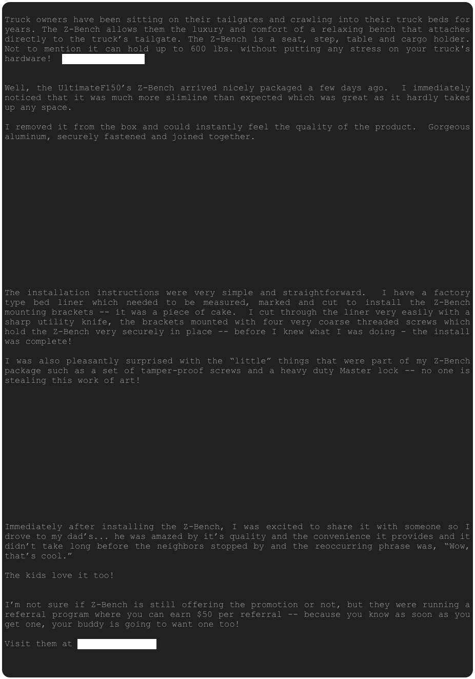 
Truck owners have been sitting on their tailgates and crawling into their truck beds for years. The Z-Bench allows them the luxury and comfort of a relaxing bench that attaches directly to the truck’s tailgate. The Z-Bench is a seat, step, table and cargo holder. Not to mention it can hold up to 600 lbs. without putting any stress on your truck's hardware!  www.Z-Bench.com


Well, the UltimateF150’s Z-Bench arrived nicely packaged a few days ago.  I immediately noticed that it was much more slimline than expected which was great as it hardly takes up any space.

I removed it from the box and could instantly feel the quality of the product.  Gorgeous aluminum, securely fastened and joined together.  















The installation instructions were very simple and straightforward.  I have a factory type bed liner which needed to be measured, marked and cut to install the Z-Bench mounting brackets -- it was a piece of cake.  I cut through the liner very easily with a sharp utility knife, the brackets mounted with four very coarse threaded screws which hold the Z-Bench very securely in place -- before I knew what I was doing - the install was complete!

I was also pleasantly surprised with the “little” things that were part of my Z-Bench package such as a set of tamper-proof screws and a heavy duty Master lock -- no one is stealing this work of art!














Immediately after installing the Z-Bench, I was excited to share it with someone so I drove to my dad’s... he was amazed by it’s quality and the convenience it provides and it didn’t take long before the neighbors stopped by and the reoccurring phrase was, “Wow, that’s cool.”

The kids love it too!


I’m not sure if Z-Bench is still offering the promotion or not, but they were running a referral program where you can earn $50 per referral -- because you know as soon as you get one, your buddy is going to want one too!

Visit them at www.Z-Bench.com







